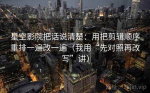 星空影院把话说清楚：用把剪辑顺序重排一遍改一遍（我用“先对照再改写”讲）