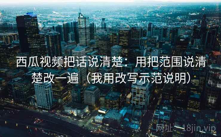 西瓜视频把话说清楚：用把范围说清楚改一遍（我用改写示范说明）