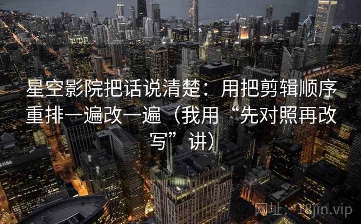 星空影院把话说清楚：用把剪辑顺序重排一遍改一遍（我用“先对照再改写”讲）