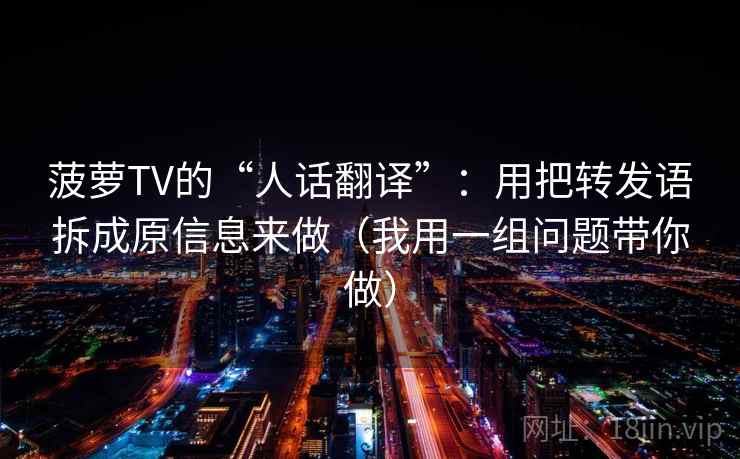 菠萝TV的“人话翻译”：用把转发语拆成原信息来做（我用一组问题带你做）