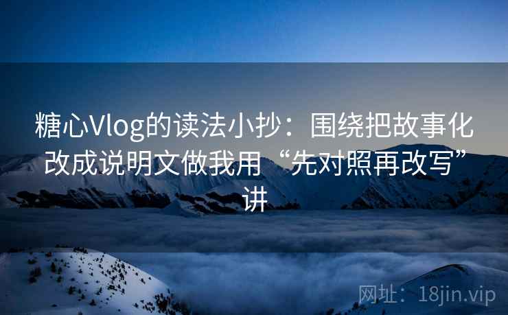 糖心Vlog的读法小抄：围绕把故事化改成说明文做我用“先对照再改写”讲
